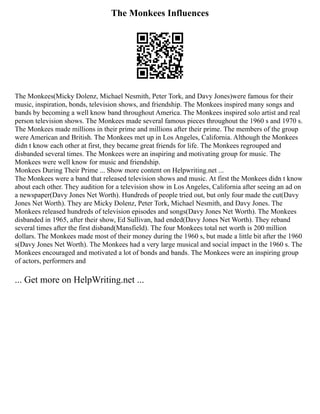 The Monkees Influences
The Monkees(Micky Dolenz, Michael Nesmith, Peter Tork, and Davy Jones)were famous for their
music, inspiration, bonds, television shows, and friendship. The Monkees inspired many songs and
bands by becoming a well know band throughout America. The Monkees inspired solo artist and real
person television shows. The Monkees made several famous pieces throughout the 1960 s and 1970 s.
The Monkees made millions in their prime and millions after their prime. The members of the group
were American and British. The Monkees met up in Los Angeles, California. Although the Monkees
didn t know each other at first, they became great friends for life. The Monkees regrouped and
disbanded several times. The Monkees were an inspiring and motivating group for music. The
Monkees were well know for music and friendship.
Monkees During Their Prime ... Show more content on Helpwriting.net ...
The Monkees were a band that released television shows and music. At first the Monkees didn t know
about each other. They audition for a television show in Los Angeles, California after seeing an ad on
a newspaper(Davy Jones Net Worth). Hundreds of people tried out, but only four made the cut(Davy
Jones Net Worth). They are Micky Dolenz, Peter Tork, Michael Nesmith, and Davy Jones. The
Monkees released hundreds of television episodes and songs(Davy Jones Net Worth). The Monkees
disbanded in 1965, after their show, Ed Sullivan, had ended(Davy Jones Net Worth). They reband
several times after the first disband(Mansfield). The four Monkees total net worth is 200 million
dollars. The Monkees made most of their money during the 1960 s, but made a little bit after the 1960
s(Davy Jones Net Worth). The Monkees had a very large musical and social impact in the 1960 s. The
Monkees encouraged and motivated a lot of bonds and bands. The Monkees were an inspiring group
of actors, performers and
... Get more on HelpWriting.net ...
 