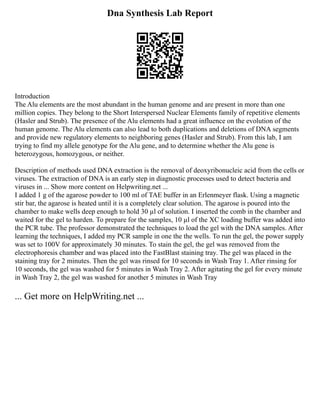 Dna Synthesis Lab Report
Introduction
The Alu elements are the most abundant in the human genome and are present in more than one
million copies. They belong to the Short Interspersed Nuclear Elements family of repetitive elements
(Hasler and Strub). The presence of the Alu elements had a great influence on the evolution of the
human genome. The Alu elements can also lead to both duplications and deletions of DNA segments
and provide new regulatory elements to neighboring genes (Hasler and Strub). From this lab, I am
trying to find my allele genotype for the Alu gene, and to determine whether the Alu gene is
heterozygous, homozygous, or neither.
Description of methods used DNA extraction is the removal of deoxyribonucleic acid from the cells or
viruses. The extraction of DNA is an early step in diagnostic processes used to detect bacteria and
viruses in ... Show more content on Helpwriting.net ...
I added 1 g of the agarose powder to 100 ml of TAE buffer in an Erlenmeyer flask. Using a magnetic
stir bar, the agarose is heated until it is a completely clear solution. The agarose is poured into the
chamber to make wells deep enough to hold 30 µl of solution. I inserted the comb in the chamber and
waited for the gel to harden. To prepare for the samples, 10 µl of the XC loading buffer was added into
the PCR tube. The professor demonstrated the techniques to load the gel with the DNA samples. After
learning the techniques, I added my PCR sample in one the the wells. To run the gel, the power supply
was set to 100V for approximately 30 minutes. To stain the gel, the gel was removed from the
electrophoresis chamber and was placed into the FastBlast staining tray. The gel was placed in the
staining tray for 2 minutes. Then the gel was rinsed for 10 seconds in Wash Tray 1. After rinsing for
10 seconds, the gel was washed for 5 minutes in Wash Tray 2. After agitating the gel for every minute
in Wash Tray 2, the gel was washed for another 5 minutes in Wash Tray
... Get more on HelpWriting.net ...
 