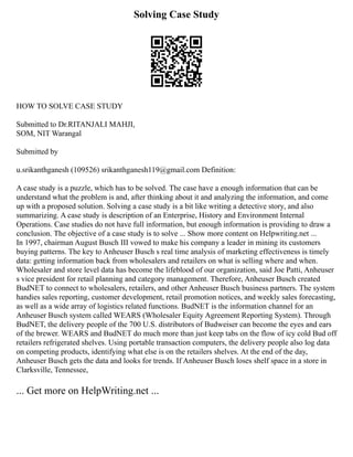 Solving Case Study
HOW TO SOLVE CASE STUDY
Submitted to Dr.RITANJALI MAHJI,
SOM, NIT Warangal
Submitted by
u.srikanthganesh (109526) srikanthganesh119@gmail.com Definition:
A case study is a puzzle, which has to be solved. The case have a enough information that can be
understand what the problem is and, after thinking about it and analyzing the information, and come
up with a proposed solution. Solving a case study is a bit like writing a detective story, and also
summarizing. A case study is description of an Enterprise, History and Environment Internal
Operations. Case studies do not have full information, but enough information is providing to draw a
conclusion. The objective of a case study is to solve ... Show more content on Helpwriting.net ...
In 1997, chairman August Busch III vowed to make his company a leader in mining its customers
buying patterns. The key to Anheuser Busch s real time analysis of marketing effectiveness is timely
data: getting information back from wholesalers and retailers on what is selling where and when.
Wholesaler and store level data has become the lifeblood of our organization, said Joe Patti, Anheuser
s vice president for retail planning and category management. Therefore, Anheuser Busch created
BudNET to connect to wholesalers, retailers, and other Anheuser Busch business partners. The system
handies sales reporting, customer development, retail promotion notices, and weekly sales forecasting,
as well as a wide array of logistics related functions. BudNET is the information channel for an
Anheuser Busch system called WEARS (Wholesaler Equity Agreement Reporting System). Through
BudNET, the delivery people of the 700 U.S. distributors of Budweiser can become the eyes and ears
of the brewer. WEARS and BudNET do much more than just keep tabs on the flow of icy cold Bud off
retailers refrigerated shelves. Using portable transaction computers, the delivery people also log data
on competing products, identifying what else is on the retailers shelves. At the end of the day,
Anheuser Busch gets the data and looks for trends. If Anheuser Busch loses shelf space in a store in
Clarksville, Tennessee,
... Get more on HelpWriting.net ...
 
