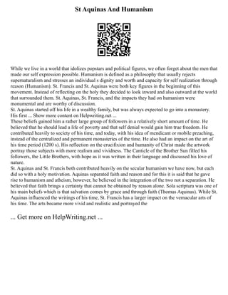 St Aquinas And Humanism
While we live in a world that idolizes popstars and political figures, we often forget about the men that
made our self expression possible. Humanism is defined as a philosophy that usually rejects
supernaturalism and stresses an individual s dignity and worth and capacity for self realization through
reason (Humanism). St. Francis and St. Aquinas were both key figures in the beginning of this
movement. Instead of reflecting on the holy they decided to look inward and also outward at the world
that surrounded them. St. Aquinas, St. Francis, and the impacts they had on humanism were
monumental and are worthy of discussion.
St. Aquinas started off his life in a wealthy family, but was always expected to go into a monastery.
His first ... Show more content on Helpwriting.net ...
These beliefs gained him a rather large group of followers in a relatively short amount of time. He
believed that he should lead a life of poverty and that self denial would gain him true freedom. He
contributed heavily to society of his time, and today, with his idea of mendicant or mobile preaching,
instead of the centralized and permanent monasteries of the time. He also had an impact on the art of
his time period (1200 s). His reflection on the crucifixion and humanity of Christ made the artwork
portray those subjects with more realism and vividness. The Canticle of the Brother Sun filled his
followers, the Little Brothers, with hope as it was written in their language and discussed his love of
nature.
St. Aquinas and St. Francis both contributed heavily on the secular humanism we have now, but each
did so with a holy motivation. Aquinas separated faith and reason and for this it is said that he gave
rise to humanism and atheism, however, he believed in the integration of the two not a separation. He
believed that faith brings a certainty that cannot be obtained by reason alone. Sola scriptura was one of
his main beliefs which is that salvation comes by grace and through faith (Thomas Aquinas). While St.
Aquinas influenced the writings of his time, St. Francis has a larger impact on the vernacular arts of
his time. The arts became more vivid and realistic and portrayed the
... Get more on HelpWriting.net ...
 
