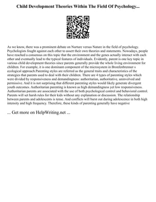 Child Development Theories Within The Field Of Psychology...
As we know, there was a prominent debate on Nurture versus Nature in the field of psychology.
Psychologists fought against each other to assert their own theories and statements. Nowadays, people
have reached a consensus on this topic that the environment and the genes actually interact with each
other and eventually lead to the typical features of individuals. Evidently, parent is one key topic in
various child development theories since parents generally provide the whole living environment for
children. For example, it is one dominant component of the microsystem in Bronfenbrenner s
ecological approach.Parenting styles are referred as the general traits and characteristics of the
strategies that parents used to deal with their children. There are 4 types of parenting styles which
were divided by responsiveness and demandingness: authoritarian, authoritative, uninvolved and
permissive. And it is not surprising that different parenting styles would likely generate divergent
youth outcomes. Authoritarian parenting is known as high demandingness yet low responsiveness.
Authoritarian parents are associated with the use of both psychological control and behavioral control.
Parents will set harsh rules for their kids without any explanation or discussion. The relationship
between parents and adolescents is tense. And conflicts will burst out during adolescence in both high
intensity and high frequency. Therefore, these kinds of parenting generally have negative
... Get more on HelpWriting.net ...
 