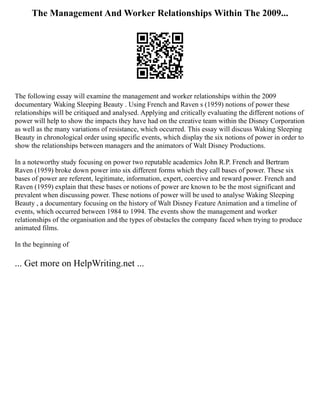 The Management And Worker Relationships Within The 2009...
The following essay will examine the management and worker relationships within the 2009
documentary Waking Sleeping Beauty . Using French and Raven s (1959) notions of power these
relationships will be critiqued and analysed. Applying and critically evaluating the different notions of
power will help to show the impacts they have had on the creative team within the Disney Corporation
as well as the many variations of resistance, which occurred. This essay will discuss Waking Sleeping
Beauty in chronological order using specific events, which display the six notions of power in order to
show the relationships between managers and the animators of Walt Disney Productions.
In a noteworthy study focusing on power two reputable academics John R.P. French and Bertram
Raven (1959) broke down power into six different forms which they call bases of power. These six
bases of power are referent, legitimate, information, expert, coercive and reward power. French and
Raven (1959) explain that these bases or notions of power are known to be the most significant and
prevalent when discussing power. These notions of power will be used to analyse Waking Sleeping
Beauty , a documentary focusing on the history of Walt Disney Feature Animation and a timeline of
events, which occurred between 1984 to 1994. The events show the management and worker
relationships of the organisation and the types of obstacles the company faced when trying to produce
animated films.
In the beginning of
... Get more on HelpWriting.net ...
 