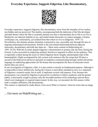 Everyday Experience, Suggests Edgerton, Like Documentary,
Everyday experience, suggests Edgerton, like documentary, arises from the interplay of two realms;
one hidden and one perceived. This duality, encompassing both the darkroom of the film developer
and dark theater where the film is screened, pertains not only to documentary but to life as we live it.
Masked by our inherent inability to see, and curled inside timescales we cannot untangle, a bizarre
world plays out, contained by, yet isolated from that which we live in (Edgerton. 1970 1 2).
Nevertheless, this domain remains intimately connected to ours, accessible only through the lens of
ongoing technological advancement. Similar to the convoluted relationship between adjacent
timescales, documentary and truth also share an ... Show more content on Helpwriting.net ...
1993. 24 25). With this in mind, despite Edgerton s determination to portray only the facts, Seeing the
Unseen, is also successful in employing aesthetic function to augment its effect on the audience. This
is especially evident during the scene in which Edgerton shows lengthy uninterrupted clips of the
hummingbird s flight accompanied by title screens with sentences like the wings beat 50 times a
second as the birds pivot and hover and park on emptiness communicating through careful and artistic
language an underlying appreciation for the beauty that accompanies the facts in timescales much
shorter than our own.6
In our investigation of Edgerton s film, it is also useful to classify its fundamental purpose. Although it
is impossible to know definitively, Seeing the Unseen is most likely intended to serve as a statement
of Edgerton s research results, but as such, it implicates several vital nuances. First, because this
documentary was created by Edgerton to present his revelations to fellow academics and the greater
public, it necessarily sought to portray only the favorable portions of his technology and not those
which were inadequate or required improvement. In this way, we encounter the first nuance within
truth s complex affiliation with documentary.
This nuance is explained by Andre Bazin, in his novel What is Cinema?, when he writes that an image
is,
... Get more on HelpWriting.net ...
 