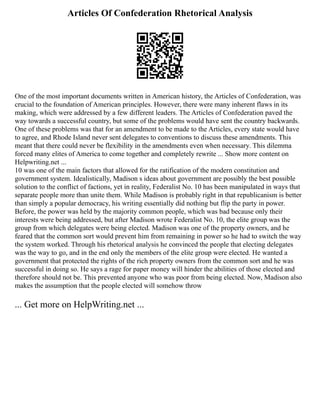 Articles Of Confederation Rhetorical Analysis
One of the most important documents written in American history, the Articles of Confederation, was
crucial to the foundation of American principles. However, there were many inherent flaws in its
making, which were addressed by a few different leaders. The Articles of Confederation paved the
way towards a successful country, but some of the problems would have sent the country backwards.
One of these problems was that for an amendment to be made to the Articles, every state would have
to agree, and Rhode Island never sent delegates to conventions to discuss these amendments. This
meant that there could never be flexibility in the amendments even when necessary. This dilemma
forced many elites of America to come together and completely rewrite ... Show more content on
Helpwriting.net ...
10 was one of the main factors that allowed for the ratification of the modern constitution and
government system. Idealistically, Madison s ideas about government are possibly the best possible
solution to the conflict of factions, yet in reality, Federalist No. 10 has been manipulated in ways that
separate people more than unite them. While Madison is probably right in that republicanism is better
than simply a popular democracy, his writing essentially did nothing but flip the party in power.
Before, the power was held by the majority common people, which was bad because only their
interests were being addressed, but after Madison wrote Federalist No. 10, the elite group was the
group from which delegates were being elected. Madison was one of the property owners, and he
feared that the common sort would prevent him from remaining in power so he had to switch the way
the system worked. Through his rhetorical analysis he convinced the people that electing delegates
was the way to go, and in the end only the members of the elite group were elected. He wanted a
government that protected the rights of the rich property owners from the common sort and he was
successful in doing so. He says a rage for paper money will hinder the abilities of those elected and
therefore should not be. This prevented anyone who was poor from being elected. Now, Madison also
makes the assumption that the people elected will somehow throw
... Get more on HelpWriting.net ...
 