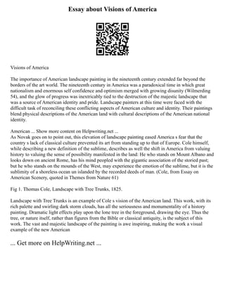 Essay about Visions of America
Visions of America
The importance of American landscape painting in the nineteenth century extended far beyond the
borders of the art world. The nineteenth century in America was a paradoxical time in which great
nationalism and enormous self confidence and optimism merged with growing disunity (Wilmerding
54), and the glow of progress was inextricably tied to the destruction of the majestic landscape that
was a source of American identity and pride. Landscape painters at this time were faced with the
difficult task of reconciling these conflicting aspects of American culture and identity. Their paintings
blend physical descriptions of the American land with cultural descriptions of the American national
identity.
American ... Show more content on Helpwriting.net ...
As Novak goes on to point out, this elevation of landscape painting eased America s fear that the
country s lack of classical culture prevented its art from standing up to that of Europe. Cole himself,
while describing a new definition of the sublime, describes as well the shift in America from valuing
history to valuing the sense of possibility manifested in the land: He who stands on Mount Albano and
looks down on ancient Rome, has his mind peopled with the gigantic association of the storied past;
but he who stands on the mounds of the West, may experience the emotion of the sublime, but it is the
sublimity of a shoreless ocean un islanded by the recorded deeds of man. (Cole, from Essay on
American Scenery, quoted in Themes from Nature 61)
Fig 1. Thomas Cole, Landscape with Tree Trunks, 1825.
Landscape with Tree Trunks is an example of Cole s vision of the American land. This work, with its
rich palette and swirling dark storm clouds, has all the seriousness and monumentality of a history
painting. Dramatic light effects play upon the lone tree in the foreground, drawing the eye. Thus the
tree, or nature itself, rather than figures from the Bible or classical antiquity, is the subject of this
work. The vast and majestic landscape of the painting is awe inspiring, making the work a visual
example of the new American
... Get more on HelpWriting.net ...
 