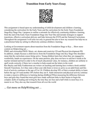 Transition from Early Years Essay
This assignment is based upon my understanding of child development and children s learning,
considering the curriculum for the Early Years and the curriculum for the Early Years Foundation
Stage/Key Stage One. I propose to outline a rationale for effectively continuing children s learning,
from the end of the Early Years Foundation Stage into Year One and include strategies to support
transitions, effective curriculum delivery and links between the EYFS and the National Curriculum.
Throughout the assignment I will refer not only in general but also to how my research has help me as
a practitioner help my setting to effectively continue children s learning.
Looking at Government reports about transition from the Foundation Stage to Key ... Show more
content on Helpwriting.net ...
PSHE and citizenship PSED. Music, art, drama and creativity CD and Physical development PD.
In addition, simply because a child moves from the Foundation Stage into Key Stage One shouldn t
mean that the curriculum ceases being active. Young children learn best when they are engaged in
worthwhile, hands on experiences. On the same premise, play does not have to end but it needs to be
teacher initiated and led in order to be of much educational value, for instance, children are unlikely to
spell words correctly, if there isn t a teacher to help sound out the letters in the word.
Ros Bayley and Sally Featherstone are writers on teaching and learning have written a book entitled
Smooth Transitions. In it they state a three year olds brain is twice as active as an adult brain and this
level of activity continues to the age of 9 or 10. Children develop 50% of their eventual ability to learn
before the age of 4 and another 30% before they are 8. Adult interaction and physical activity continue
to make a massive difference to learning during childhood When measuring the difference between
boys and girls they found that most girls have made sufficient links to their brains to begin the
complex skills of reading and writing by the time they are four and a half while in most boys it is
nearer to six They also say that research from all over the world
... Get more on HelpWriting.net ...
 