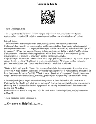 Guidance Leaflet
Tenpin Guidance Leaflet
This is a guidance leaflet aimed towards Tenpin employees it will give you knowledge and
understanding regarding HR policies, procedures and guidance on high standards of conduct.
Internal factors
These can impact on the employment relationship (over and above statutory minimum)
Probation All new employees must complete and be successful in a three month probation period
(management six months). All employees are subject to meet set criteria by their final review sign off
in areas of: * CPL on line training. Training in basic skills such as Safety at Work, Food Safety and
Fire Awareness. Subject to minimum pass levels within these courses. * Measurements against
minimum levels of absence, ... Show more content on Helpwriting.net ...
Employee rights and benefits * Written contract of employment/ guaranteed working hours * Rights to
request flexible working * Rights not to be discriminated against * Statutory holiday, maternity,
paternity and adoption pay * Statutory minimum wage * Minimum rest breaks
Worker s rights and benefits * Protection against unlawful discrimination/ protection against wage
deductions * Right not to be treated less favourable then an employee if work part time (Prevention of
Less Favourable Treatment Act 200) * Work to terms of contract of employers * Statutory minimum
wage * Statutory minimum holiday, maternity, paternity and adoption pay * Minimum rest breaks
Self employed Rights * Rights and responsibility set out in terms of contract with their client *
Protected for their health and safety on our premises * In some cases protected against discrimination
(Equality Act) * Responsible for own equipment * No holiday pay entitlement * Accountable for
paying own NI and tax
(Malcolm Martin, Fiona Whiting and Tricia Jackson, human resources practice, employment status
p.51, p.52)
Tenpin believes it s most important to
... Get more on HelpWriting.net ...
 