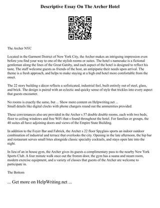 Descriptive Essay On The Archer Hotel
The Archer NYC
Located in the Garment District of New York City, the Archer makes an intriguing impression even
before you find your way to one of the stylish rooms or suites. The hotel s namesake is a fictional
gentleman along the lines of the Great Gatsby, and each aspect of the hotel is designed to reflect his
taste. The staff welcome guests as friends of the host, an antipipatie their needs upon arrival. The
theme is a fresh approach, and helps to make staying at a high end hotel more comfortable from the
onset.
The 22 story building s décor reflects a sofisticated, industrial feel, built entirely out of steel, glass,
and brick. The design is paired with an eclectic and quicky sense of style that trickles into every aspect
that guests encounter.
No rooms is exactly the same, but ... Show more content on Helpwriting.net ...
Small details like digital clocks with phone chargers round out the ammenities provided.
These convienances also are provided in the Archer s 57 double double rooms, each with two beds,
floor to ceiling windows and free WiFi that s found throughout the hotel. For families or groups, the
40 suites all have adjoining doors and views of the Empire State Building.
In addition to the Foyer Bar and Fabrick, the Archer s 22 floor Spyglass sports an indoor outdoor
combination of industrial and terrace that overlooks the city. Opening in the late afternoon, the hip bar
and restaurant serves small bites alongside classic specialty cocktails, and stays open late into the
night.
In lieu of an in house gym, the Archer gives its guests a complimentary pass to the nearby New York
Sports Club. A four minute walk once out the fromm door, the gym has a suana and steam room,
modern exercise equipment, and a variety of classes that guests of the Archer are welcome to
participate in.
The Bottom
... Get more on HelpWriting.net ...
 