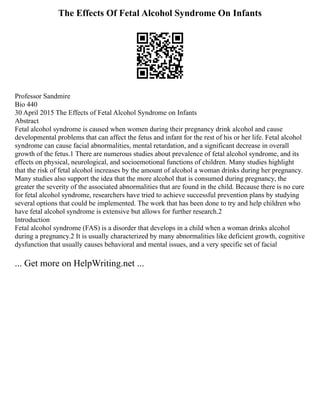 The Effects Of Fetal Alcohol Syndrome On Infants
Professor Sandmire
Bio 440
30 April 2015 The Effects of Fetal Alcohol Syndrome on Infants
Abstract
Fetal alcohol syndrome is caused when women during their pregnancy drink alcohol and cause
developmental problems that can affect the fetus and infant for the rest of his or her life. Fetal alcohol
syndrome can cause facial abnormalities, mental retardation, and a significant decrease in overall
growth of the fetus.1 There are numerous studies about prevalence of fetal alcohol syndrome, and its
effects on physical, neurological, and socioemotional functions of children. Many studies highlight
that the risk of fetal alcohol increases by the amount of alcohol a woman drinks during her pregnancy.
Many studies also support the idea that the more alcohol that is consumed during pregnancy, the
greater the severity of the associated abnormalities that are found in the child. Because there is no cure
for fetal alcohol syndrome, researchers have tried to achieve successful prevention plans by studying
several options that could be implemented. The work that has been done to try and help children who
have fetal alcohol syndrome is extensive but allows for further research.2
Introduction
Fetal alcohol syndrome (FAS) is a disorder that develops in a child when a woman drinks alcohol
during a pregnancy.2 It is usually characterized by many abnormalities like deficient growth, cognitive
dysfunction that usually causes behavioral and mental issues, and a very specific set of facial
... Get more on HelpWriting.net ...
 