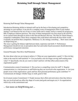 Retaining Staff through Talent Management
Retaining Staff through Talent Management
Introduction Retaining skilled or talented staff can be the basis of developing real competitive
advantage in your markets; it can also be a complete waste of management effort if your market
strategy is not based on the use of rare or scarce skills and is simply used as a mantra for progressive
HR or employee relations practices. The issue of talent management was first raised in the mid 90 s
(in its current form) through an article in the Harvard Business Review. The War for Talent framed a
competitive marketplace where those companies that could attract and retain the best talent would
eventually out perform their competitors. McKinsey Co, the strategy consulting ... Show more content
on Helpwriting.net ...
The issue is getting the balance right between talent, experience and skills ➢ Performance
Management should not rely on perception data Fact and reality based assessment should determine
performance management outcomes
General Principles That Drive Staff Retention
Be clear about what you are trying to achieve ➢ What are your organisation s goals? ➢ How do they
relate to the need for staff retention? ➢ Can you build a case for longer serving staff creating more
value? ➢ Specifically who do you want to retain? and how will that affect achievement of the
organisations goals?
Communication creates Commitment ➢ Do you have a compelling vision for staff? ➢ Regular
communication is a vital precursor to staff believing they are involved in the organisation. ➢ Are your
people aware of the organisation s goals and how their personal performance goals contribute? ➢
Communicate all changes whether large or small, good or bad.
Involvement creates Commitment ➢ People increase their effort and motivation when they believe
they are involved and can affect the shape of events (and goals and targets etc) ➢ In organisations
which rely on the commitment and
... Get more on HelpWriting.net ...
 