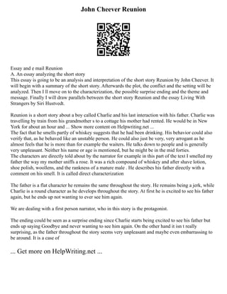 John Cheever Reunion
Essay and e mail Reunion
A. An essay analyzing the short story
This essay is going to be an analysis and interpretation of the short story Reunion by John Cheever. It
will begin with a summary of the short story. Afterwards the plot, the conflict and the setting will be
analyzed. Then I ll move on to the characterization, the possible surprise ending and the theme and
message. Finally I will draw parallels between the short story Reunion and the essay Living With
Strangers by Siri Hustvedt.
Reunion is a short story about a boy called Charlie and his last interaction with his father. Charlie was
travelling by train from his grandmother s to a cottage his mother had rented. He would be in New
York for about an hour and ... Show more content on Helpwriting.net ...
The fact that he smells partly of whiskey suggests that he had been drinking. His behavior could also
verify that, as he behaved like an unstable person. He could also just be very, very arrogant as he
almost feels that he is more than for example the waiters. He talks down to people and is generally
very unpleasant. Neither his name or age is mentioned, but he might be in the mid forties.
The characters are directly told about by the narrator for example in this part of the text I smelled my
father the way my mother sniffs a rose. It was a rich compound of whiskey and after shave lotion,
shoe polish, woollens, and the rankness of a mature male . He describes his father directly with a
comment on his smell. It is called direct characterization
The father is a flat character he remains the same throughout the story. He remains being a jerk, while
Charlie is a round character as he develops throughout the story. At first he is excited to see his father
again, but he ends up not wanting to ever see him again.
We are dealing with a first person narrator, who in this story is the protagonist.
The ending could be seen as a surprise ending since Charlie starts being excited to see his father but
ends up saying Goodbye and never wanting to see him again. On the other hand it isn t really
surprising, as the father throughout the story seems very unpleasant and maybe even embarrassing to
be around. It is a case of
... Get more on HelpWriting.net ...
 