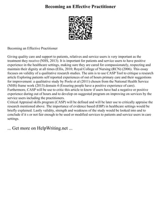 Becoming an Effective Practitioner
Becoming an Effective Practitioner
Giving quality care and support to patients, relatives and service users is very important as the
treatment they receive (NHS, 2013). It is important for patients and service users to have positive
experience in the healthcare settings, making sure they are cared for compassionately, respecting and
maintain their dignity at all times (Ellis, 2010; Royal College of Nursing (RCN) (2006). This essay
focuses on validity of a qualitative research studies. The aim is to use CASP Tool to critique a research
article Exploring patients self reported experiences of out of hours primary care and their suggestions
for improvement: a qualitative study by Poole et al (2011) chosen from the National Health Service
(NHS) frame work (2013) domain 4 (Ensuring people have a positive experience of care).
Furthermore, CASP will be use to critic this article to know if users have had a negative or positive
experience during out of hours and to develop on suggested program on improving on services by the
service users including the practitioners.
Critical Appraisal skills program (CASP) will be defined and will be later use to critically appraise the
research mentioned above. The importance of evidence based (EBP) in healthcare settings would be
briefly explained. Lastly validity, strength and weakness of the study would be looked into and to
conclude if it s or not fair enough to be used or modified services to patients and service users in care
settings.
... Get more on HelpWriting.net ...
 
