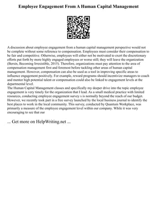 Employee Engagement From A Human Capital Management
A discussion about employee engagement from a human capital management perspective would not
be complete without some reference to compensation. Employees must consider their compensation to
be fair and competitive. Otherwise, employees will either not be motivated to exert the discretionary
efforts put forth by more highly engaged employees or worse still; they will leave the organization
(Bersin, Becoming Irresistible, 2015). Therefore, organizations must pay attention to the area of
compensation management first and foremost before tackling other areas of human capital
management. However, compensation can also be used as a tool in improving specific areas to
influence engagement positively. For example, reward programs should incentivize managers to coach
and mentor high potential talent or compensation could also be linked to engagement levels at the
departmental level.
The Human Capital Management classes and specifically my deeper drive into the topic employee
engagement is very timely for the organization that I lead. As a small medical practice with limited
resources, conducting employee engagement survey s is normally beyond the reach of our budget.
However, we recently took part in a free survey launched by the local business journal to identify the
best places to work in the local community. This survey, conducted by Quantum Workplace, was
primarily a measure of the employee engagement level within our company. While it was very
encouraging to see that our
... Get more on HelpWriting.net ...
 