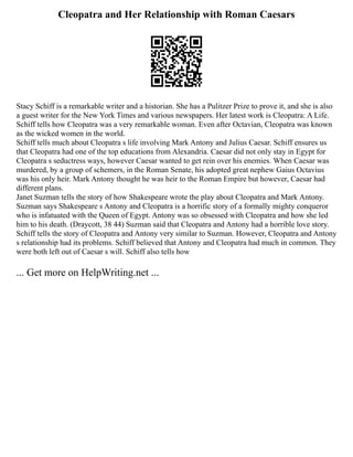 Cleopatra and Her Relationship with Roman Caesars
Stacy Schiff is a remarkable writer and a historian. She has a Pulitzer Prize to prove it, and she is also
a guest writer for the New York Times and various newspapers. Her latest work is Cleopatra: A Life.
Schiff tells how Cleopatra was a very remarkable woman. Even after Octavian, Cleopatra was known
as the wicked women in the world.
Schiff tells much about Cleopatra s life involving Mark Antony and Julius Caesar. Schiff ensures us
that Cleopatra had one of the top educations from Alexandria. Caesar did not only stay in Egypt for
Cleopatra s seductress ways, however Caesar wanted to get rein over his enemies. When Caesar was
murdered, by a group of schemers, in the Roman Senate, his adopted great nephew Gaius Octavius
was his only heir. Mark Antony thought he was heir to the Roman Empire but however, Caesar had
different plans.
Janet Suzman tells the story of how Shakespeare wrote the play about Cleopatra and Mark Antony.
Suzman says Shakespeare s Antony and Cleopatra is a horrific story of a formally mighty conqueror
who is infatuated with the Queen of Egypt. Antony was so obsessed with Cleopatra and how she led
him to his death. (Draycott, 38 44) Suzman said that Cleopatra and Antony had a horrible love story.
Schiff tells the story of Cleopatra and Antony very similar to Suzman. However, Cleopatra and Antony
s relationship had its problems. Schiff believed that Antony and Cleopatra had much in common. They
were both left out of Caesar s will. Schiff also tells how
... Get more on HelpWriting.net ...
 