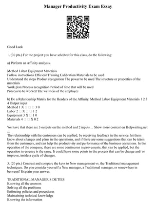 Manager Productivity Exam Essay
Good Luck
1. (30 pts.) For the project you have selected for this class, do the following:
a) Perform an Affinity analysis.
Method Labor Equipment Materials
Follow instructions Efficient Training Calibration Materials to be used
Understand the steps Product recognition The power to be used The structure or properties of the
materials
Work plan Process recognition Period of time that will be used
Process to be worked The wellness of the employee
b) Do a Relationship Matrix for the Headers of the Affinity. Method Labor Equipment Materials 1 2 3
4 Output input
Method 1 X    3 0
Labor 2  X   1 2
Equipment 3 X  1 0
Materials 4   X 0 2
We have that there are 3 outputs on the method and 2 inputs ... Show more content on Helpwriting.net
...
The relationship with the customers can be applied, by receiving feedback in the service, let them
know about changes and plans in the operations, and if there are some suggestions that can be taken
from the customers, and can help the productivity and performance of the business operations. In the
operation of the company, there are some continuous improvements, that can be applied, but the
operation in essence is the same. It could have some points in the process that can be change and/ or
improve, inside a cycle of changes.
3. (20 pts.) Contrast and compare the keys to New management vs. the Traditional management
techniques. Do you consider yourself a New manager, a Traditional manager, or somewhere in
between? Explain your answer.
TRADITIONAL MANAGER S DUTIES
Knowing all the answers
Solving all the problems
Enforcing policies and procedures
Maintaining technical knowledge
Knowing the information
 