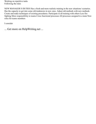 Working on repetitive tasks
Following the rules
NEW MANAGER S DUTIES Has a fresh and more realistic training in the new situations/ scenarios.
Has the capacity to get into some old tendencies in new ones. Adjust old methods with new methods
Create and make techniques of existing procedures. Participate in all training with others Less fire
fighting More responsibility to teams Cross functional processes All processes assigned to a team New
roles for teams members
I consider
... Get more on HelpWriting.net ...
 