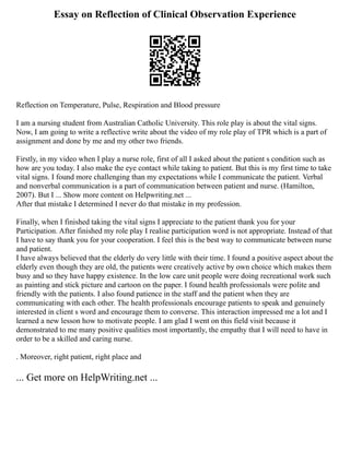 Essay on Reflection of Clinical Observation Experience
Reflection on Temperature, Pulse, Respiration and Blood pressure
I am a nursing student from Australian Catholic University. This role play is about the vital signs.
Now, I am going to write a reflective write about the video of my role play of TPR which is a part of
assignment and done by me and my other two friends.
Firstly, in my video when I play a nurse role, first of all I asked about the patient s condition such as
how are you today. I also make the eye contact while taking to patient. But this is my first time to take
vital signs. I found more challenging than my expectations while I communicate the patient. Verbal
and nonverbal communication is a part of communication between patient and nurse. (Hamilton,
2007). But I ... Show more content on Helpwriting.net ...
After that mistake I determined I never do that mistake in my profession.
Finally, when I finished taking the vital signs I appreciate to the patient thank you for your
Participation. After finished my role play I realise participation word is not appropriate. Instead of that
I have to say thank you for your cooperation. I feel this is the best way to communicate between nurse
and patient.
I have always believed that the elderly do very little with their time. I found a positive aspect about the
elderly even though they are old, the patients were creatively active by own choice which makes them
busy and so they have happy existence. In the low care unit people were doing recreational work such
as painting and stick picture and cartoon on the paper. I found health professionals were polite and
friendly with the patients. I also found patience in the staff and the patient when they are
communicating with each other. The health professionals encourage patients to speak and genuinely
interested in client s word and encourage them to converse. This interaction impressed me a lot and I
learned a new lesson how to motivate people. I am glad I went on this field visit because it
demonstrated to me many positive qualities most importantly, the empathy that I will need to have in
order to be a skilled and caring nurse.
. Moreover, right patient, right place and
... Get more on HelpWriting.net ...
 