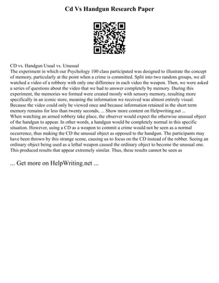 Cd Vs Handgun Research Paper
CD vs. Handgun Usual vs. Unusual
The experiment in which our Psychology 100 class participated was designed to illustrate the concept
of memory, particularly at the point when a crime is committed. Split into two random groups, we all
watched a video of a robbery with only one difference in each video the weapon. Then, we were asked
a series of questions about the video that we had to answer completely by memory. During this
experiment, the memories we formed were created mostly with sensory memory, resulting more
specifically in an iconic store, meaning the information we received was almost entirely visual.
Because the video could only be viewed once and because information retained in the short term
memory remains for less than twenty seconds, ... Show more content on Helpwriting.net ...
When watching an armed robbery take place, the observer would expect the otherwise unusual object
of the handgun to appear. In other words, a handgun would be completely normal in this specific
situation. However, using a CD as a weapon to commit a crime would not be seen as a normal
occurrence, thus making the CD the unusual object as opposed to the handgun. The participants may
have been thrown by this strange scene, causing us to focus on the CD instead of the robber. Seeing an
ordinary object being used as a lethal weapon caused the ordinary object to become the unusual one.
This produced results that appear extremely similar. Thus, these results cannot be seen as
... Get more on HelpWriting.net ...
 