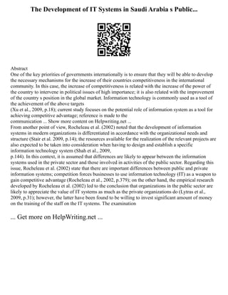 The Development of IT Systems in Saudi Arabia s Public...
Abstract
One of the key priorities of governments internationally is to ensure that they will be able to develop
the necessary mechanisms for the increase of their countries competitiveness in the international
community. In this case, the increase of competitiveness is related with the increase of the power of
the country to intervene in political issues of high importance; it is also related with the improvement
of the country s position in the global market. Information technology is commonly used as a tool of
the achievement of the above targets
(Xu et al., 2009, p.18); current study focuses on the potential role of information system as a tool for
achieving competitive advantage; reference is made to the
communication ... Show more content on Helpwriting.net ...
From another point of view, Rocheleau et al. (2002) noted that the development of information
systems in modern organizations is differentiated in accordance with the organizational needs and
structure (Stair et al. 2009, p.14); the resources available for the realization of the relevant projects are
also expected to be taken into consideration when having to design and establish a specific
information technology system (Shah et al., 2009,
p.144). In this context, it is assumed that differences are likely to appear between the information
systems used in the private sector and those involved in activities of the public sector. Regarding this
issue, Rocheleau et al. (2002) state that there are important differences between public and private
information systems; competition forces businesses to use information technology (IT) as a weapon to
gain competitive advantage (Rocheleau et al., 2002, p.379); on the other hand, the empirical research
developed by Rocheleau et al. (2002) led to the conclusion that organizations in the public sector are
likely to appreciate the value of IT systems as much as the private organizations do (Lytras et al.,
2009, p.31); however, the latter have been found to be willing to invest significant amount of money
on the training of the staff on the IT systems. The examination
... Get more on HelpWriting.net ...
 
