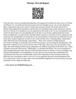 Wormy 2.0 Lab Report
From this lab, it can be concluded that planarians will regenerate no matter how they were cut. Wormy
and Wormy 2.0, were both trisected transversely and were thought to grow into six new planarians,
three coming from each worm, and one of them possessing two heads. The results observed for
Wormy fully supported the hypothesis, and the three new planarians had a head, midsection, and tail.
However, Wormy 2.0 s hypothesis was not supported by the results at all. For one, the hypothesis and
results for the tail part were incomparable due to the fact it was missing, and the prediction for the
body, or middle part was quite absurd. Through further research, it is possible to have a planarian with
two heads, but a longitudinal cut would have to be used instead of a transversal cut. Planarians are one
of the most simplest organisms out there in the world, and they have a stunning ability, regeneration.
These flatworms are bi directionally regenerating ... Show more content on Helpwriting.net ...
For instance, the light, even though it was on the lowest power, was too strong for the planarians. The
flatworms would try to move away from the centre of the dish, where they were less sensitive to the
light. This made finding and drawing the planarians very difficult, especially for the faster ones, which
resulted in inaccurate observations. Additionally, it is possible that Wormy 2.0 s tail was disposed of
while changing the pond water. Because of that, the observations for Wormy 2.0 were incomplete, and
therefore the hypothesis was unsupported. As well, there are some factors that contributed to the
experimental error that were uncontrollable. Such as the temperature of the classroom which may
affect how the worm behaves and it s survival, or even organisms that may harm the planarian, that
live in pond water. There are many more errors that definitely happened, but some may have just gone
unnoticed or were simply not taken into
... Get more on HelpWriting.net ...
 