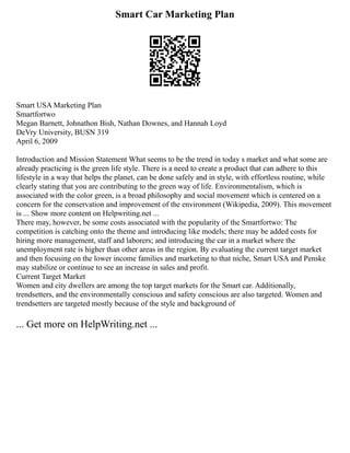 Smart Car Marketing Plan
Smart USA Marketing Plan
Smartfortwo
Megan Barnett, Johnathon Bish, Nathan Downes, and Hannah Loyd
DeVry University, BUSN 319
April 6, 2009
Introduction and Mission Statement What seems to be the trend in today s market and what some are
already practicing is the green life style. There is a need to create a product that can adhere to this
lifestyle in a way that helps the planet, can be done safely and in style, with effortless routine, while
clearly stating that you are contributing to the green way of life. Environmentalism, which is
associated with the color green, is a broad philosophy and social movement which is centered on a
concern for the conservation and improvement of the environment (Wikipedia, 2009). This movement
is ... Show more content on Helpwriting.net ...
There may, however, be some costs associated with the popularity of the Smartfortwo: The
competition is catching onto the theme and introducing like models; there may be added costs for
hiring more management, staff and laborers; and introducing the car in a market where the
unemployment rate is higher than other areas in the region. By evaluating the current target market
and then focusing on the lower income families and marketing to that niche, Smart USA and Penske
may stabilize or continue to see an increase in sales and profit.
Current Target Market
Women and city dwellers are among the top target markets for the Smart car. Additionally,
trendsetters, and the environmentally conscious and safety conscious are also targeted. Women and
trendsetters are targeted mostly because of the style and background of
... Get more on HelpWriting.net ...
 