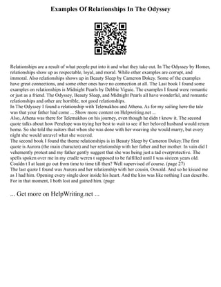 Examples Of Relationships In The Odyssey
Relationships are a result of what people put into it and what they take out. In The Odyssey by Homer,
relationships show up as respectable, loyal, and moral. While other examples are corrupt, and
immoral. Also relationships shows up in Beauty Sleep by Cameron Dokey. Some of the examples
have great connections, and some other ones have no connection at all. The Last book I found some
examples on relationships is Midnight Pearls by Debbie Viguie. The examples I found were romantic
or just as a friend. The Odyssey, Beauty Sleep, and Midnight Pearls all have wonderful, and romantic
relationships and other are horrible, not good relationships.
In The Odyssey I found a relationship with Telemakhos and Athena. As for my sailing here the tale
was that your father had come ... Show more content on Helpwriting.net ...
Also, Athena was there for Telemakhos on his journey, even though he didn t know it. The second
quote talks about how Penelope was trying her best to wait to see if her beloved husband would return
home. So she told the suitors that when she was done with her weaving she would marry, but every
night she would unravel what she weaved.
The second book I found the theme relationships is in Beauty Sleep by Cameron Dokey.The first
quote is Aurora (the main character) and her relationship with her father and her mother. In vain did I
vehemently protest and my father gently suggest that she was being just a tad overprotective. The
spells spoken over me in my cradle weren t supposed to be fulfilled until I was sixteen years old.
Couldn t I at least go out from time to time till then? Well supervised of course. (page 27)
The last quote I found was Aurora and her relationship with her cousin, Oswald. And so he kissed me
as I had him. Opening every single door inside his heart. And the kiss was like nothing I can describe.
For in that moment, I both lost and gained him. (page
... Get more on HelpWriting.net ...
 