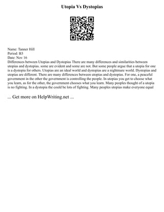 Utopia Vs Dystopias
Name: Tanner Hill
Period: B3
Date: Nov 16
Differences between Utopias and Dystopias There are many differences and similarities between
utopias and dystopias. some are evident and some are not. But some people argue that a utopia for one
is a dystopia for others. Utopias are an ideal world and dystopias are a nightmare world. Dystopias and
utopias are different. There are many differences between utopias and dystopias. For one, a peaceful
government in the other the government is controlling the people. In utopias you get to choose what
you learn, as for the other, the government chooses what you learn. Many peoples thought of a utopia
is no fighting. In a dystopia the could be lots of fighting. Many peoples utopias make everyone equal
... Get more on HelpWriting.net ...
 