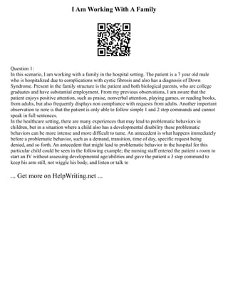 I Am Working With A Family
Question 1:
In this scenario, I am working with a family in the hospital setting. The patient is a 7 year old male
who is hospitalized due to complications with cystic fibrosis and also has a diagnosis of Down
Syndrome. Present in the family structure is the patient and both biological parents, who are college
graduates and have substantial employment. From my previous observations, I am aware that the
patient enjoys positive attention, such as praise, nonverbal attention, playing games, or reading books,
from adults, but also frequently displays non compliance with requests from adults. Another important
observation to note is that the patient is only able to follow simple 1 and 2 step commands and cannot
speak in full sentences.
In the healthcare setting, there are many experiences that may lead to problematic behaviors in
children, but in a situation where a child also has a developmental disability these problematic
behaviors can be more intense and more difficult to tame. An antecedent is what happens immediately
before a problematic behavior, such as a demand, transition, time of day, specific request being
denied, and so forth. An antecedent that might lead to problematic behavior in the hospital for this
particular child could be seen in the following example; the nursing staff entered the patient s room to
start an IV without assessing developmental age/abilities and gave the patient a 3 step command to
keep his arm still, not wiggle his body, and listen or talk to
... Get more on HelpWriting.net ...
 