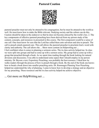 Pastoral Caution
pastoral preacher must not only be attuned to his congregation, but he must be attuned to the world as
well. He must know how to make the Bible relevant. Studying society and the culture can do this.
Caution should be taken in the endeavor so that he does not become enticed by the world s lies. 2. The
key components of effective pastoral preaching have been derived from my person study of the
content, concepts, and resources in presented in this course. The first component would be a sense of
one call. One must know for sure that the Lord has called them unto salvation and also to preach. The
call to preach entails pastoral care. This call allows the pastoral preacher to proclaim God s word with
clarity and authority. The call allows the ... Show more content on Helpwriting.net ...
I feel confident when it comes to planning a sermons series. The in class activity helped me. In class
we were split into groups and had to come up with a sermon series. My group had to come up with a
group that preached through a book. As we spent time reading through the book looking for natural
divisions and discussion, I was able to understand some aspect that I should employ in my person
ministry. Dr. Bryson s text, Expository Preaching, was probably the best resource. I liked how he
walks readers through the process of how to preach through a book. By the end of the book one knows
how to break a book down into smaller preaching units. Dr. Rummages Planning Your Preaching
helped me understand the why of planning. I came to know how to develop a strategy and an objective
for my preaching. These resources and the in class activity helped me achieve objective
... Get more on HelpWriting.net ...
 