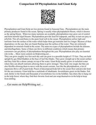 Comparison Of Phytoplankton And Giant Kelp
Phytoplankton and Giant Kelp are two protists found in Seasonal Seas . Phytoplankton are the main
primary producers found in the ocean. Spring is usually when phytoplankton bloom, which is known
as the spring bloom . When too many nutrients are available, phytoplankton may grow out of control
and form harmful algal blooms. Phytoplankton provide food for copepods, and they in turn are prey to
jellyfish. This all contributes to the giant food web in the ocean. Phytoplankton utilize light and
nutrients from the surface of the water which helps them get nutrients and live longer. Because of their
dependency on the sun, they are found floating near the surface of the water. They are extremely
dependent on minerals found in the ocean. The main two types of phytoplankton include the diatoms
and dinoflagellates. Some of them can thrive in different conditions which means that primary
consumers can get plenty of phytoplankton throughout the year. Phytoplankton also play an essential
role in the ... Show more content on Helpwriting.net ...
They can grow roughly two feet each day and can grow to a possible height of 175 feet. They are held
upright by gas filled bladders at the base of leaf like blades. They grow straight up to the ocean surface
and they look like a dense canopy on top of the water. Giant Kelp usually grows in turbulent water
where they can absorb nutrients allowing them to grow stronger. They look very tough, but they are
also flexible allowing them to move with the ocean currents. Just like the phytoplankton, a lot of
organisms thrive off of giant kelp. Pieces of decomposed kelp fall to the ocean floor and provide food
for the sea creatures. Giant kelp has a multitude of inhabitants. Invertebrates graze on the blades, fish
seek shelter in the fronds and thousands of invertebrates live in the holdfast. Sea otters like to hang out
in the kelp forest, where they find their favorite food and can wrap themselves in the kelp to keep
from drifting
... Get more on HelpWriting.net ...
 