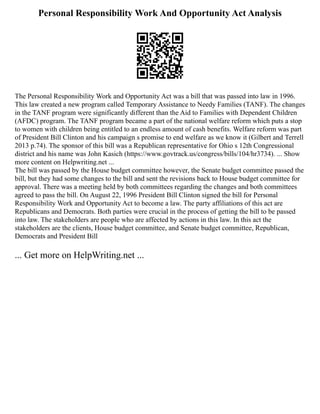 Personal Responsibility Work And Opportunity Act Analysis
The Personal Responsibility Work and Opportunity Act was a bill that was passed into law in 1996.
This law created a new program called Temporary Assistance to Needy Families (TANF). The changes
in the TANF program were significantly different than the Aid to Families with Dependent Children
(AFDC) program. The TANF program became a part of the national welfare reform which puts a stop
to women with children being entitled to an endless amount of cash benefits. Welfare reform was part
of President Bill Clinton and his campaign s promise to end welfare as we know it (Gilbert and Terrell
2013 p.74). The sponsor of this bill was a Republican representative for Ohio s 12th Congressional
district and his name was John Kasich (https://www.govtrack.us/congress/bills/104/hr3734). ... Show
more content on Helpwriting.net ...
The bill was passed by the House budget committee however, the Senate budget committee passed the
bill, but they had some changes to the bill and sent the revisions back to House budget committee for
approval. There was a meeting held by both committees regarding the changes and both committees
agreed to pass the bill. On August 22, 1996 President Bill Clinton signed the bill for Personal
Responsibility Work and Opportunity Act to become a law. The party affiliations of this act are
Republicans and Democrats. Both parties were crucial in the process of getting the bill to be passed
into law. The stakeholders are people who are affected by actions in this law. In this act the
stakeholders are the clients, House budget committee, and Senate budget committee, Republican,
Democrats and President Bill
... Get more on HelpWriting.net ...
 