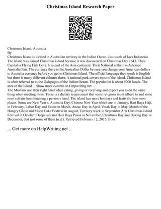 Christmas Island Research Paper
Christmas Island, Australia
By
Christmas Island is located in Australian territory in the Indian Ocean. Just south of Java Indonesia.
The island was named Christmas Island because it was discovered on Christmas Day 1643. Their
Capital is Flying Fish Cove. It is part of the Asia continent. Their National anthem is Advance
Australia Fair. The currency there is the Australian Doller be sure you change your American dollars
to Australia currency before you get to Christmas Island. The official language they speak is English
but there is many different cultures there. A national park covers most of the island. Christmas Island
is often referred to as the Galapagos of the Indian Ocean. The population is about 5000 locals. The
area of the island ... Show more content on Helpwriting.net ...
The Muslims use their right hand when eating, giving or receiving and expect you to do the same
thing when meeting them. There is a dietary requirement that some religions must adhere to and some
must refrain from touching a person s hand. The island has more holidays and festivals then most
places. Some are New Year s, Australia Day, Chinese New Year which are in January, Hari Raya Haji,
in February, Labor Day and Easter in March, Anzac Day in April, Vesak Day in May, Month of the
Hungry Ghost and Moon Cake Festival in August, Territory week in September Arts Christmas Island
Festival in October, Deepavali and Hari Raya Puasa in November, Christmas Day and Boxing Day in
December, that just some of them (n.d.). Retrieved February 12, 2016, from
... Get more on HelpWriting.net ...
 