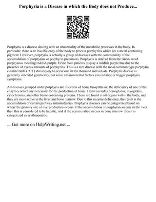 Porphyria is a Disease in which the Body does not Produce...
Porphyria is a disease dealing with an abnormality of the metabolic processes in the body. In
particular, there is an insufficiency of the body to process porphyrins which are a metal containing
pigment. However, porphyria is actually a group of diseases with the commonality of the
accumulation of porphyrins or porphyrin precursors. Porphyria is derived from the Greek word
porphyrous meaning reddish purple. Urine from patients display a reddish purple hue due to the
presence of excess amounts of porphyrins. This is a rare disease with the most common type porphyria
cutanae tarda (PCT) statistically to occur one in ten thousand individuals. Porphyria disease is
generally inherited genetically, but some environmental factors can enhance or trigger porphyria
symptoms.
All diseases grouped under porphyria are disorders of heme biosynthesis, the deficiency of one of the
enzymes which are necessary for the production of heme. Heme includes hemoglobin, myoglobin,
cytochromes, and other heme containing proteins. These are found in all organs within the body, and
they are most active in the liver and bone marrow. Due to this enzyme deficiency, the result is the
accumulation of certain pathway intermediaries. Porphyria diseases can be categorized based on
where the primary site of overproduction occurs. If the accumulation of porphyrins occurs in the liver
then this is considered to be hepatic, and if the accumulation occurs in bone marrow then it is
categorized as erythropoietic.
... Get more on HelpWriting.net ...
 