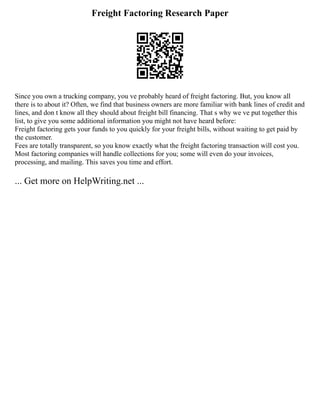 Freight Factoring Research Paper
Since you own a trucking company, you ve probably heard of freight factoring. But, you know all
there is to about it? Often, we find that business owners are more familiar with bank lines of credit and
lines, and don t know all they should about freight bill financing. That s why we ve put together this
list, to give you some additional information you might not have heard before:
Freight factoring gets your funds to you quickly for your freight bills, without waiting to get paid by
the customer.
Fees are totally transparent, so you know exactly what the freight factoring transaction will cost you.
Most factoring companies will handle collections for you; some will even do your invoices,
processing, and mailing. This saves you time and effort.
... Get more on HelpWriting.net ...
 