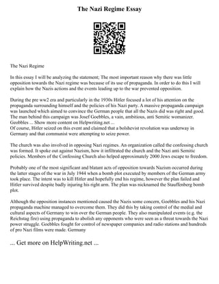 The Nazi Regime Essay
The Nazi Regime
In this essay I will be analyzing the statement; The most important reason why there was little
opposition towards the Nazi regime was because of its use of propaganda. In order to do this I will
explain how the Nazis actions and the events leading up to the war prevented opposition.
During the pre ww2 era and particularly in the 1930s Hitler focused a lot of his attention on the
propaganda surrounding himself and the policies of his Nazi party. A massive propaganda campaign
was launched which aimed to convince the German people that all the Nazis did was right and good.
The man behind this campaign was Josef Goebbles, a vain, ambitious, anti Semitic womanizer.
Geobbles ... Show more content on Helpwriting.net ...
Of course, Hitler seized on this event and claimed that a bolshevist revolution was underway in
Germany and that communist were attempting to seize power.
The church was also involved in opposing Nazi regimes. An organization called the confessing church
was formed. It spoke out against Nazism, how it infiltrated the church and the Nazi anti Semitic
policies. Members of the Confessing Church also helped approximately 2000 Jews escape to freedom.
Probably one of the most significant and blatant acts of opposition towards Nazism occurred during
the latter stages of the war in July 1944 when a bomb plot executed by members of the German army
took place. The intent was to kill Hitler and hopefully end his regime, however the plan failed and
Hitler survived despite badly injuring his right arm. The plan was nicknamed the Stauffenberg bomb
plot.
Although the opposition instances mentioned caused the Nazis some concern, Goebbles and his Nazi
propaganda machine managed to overcome them. They did this by taking control of the medial and
cultural aspects of Germany to win over the German people. They also manipulated events (e.g. the
Reichstag fire) using propaganda to abolish any opponents who were seen as a threat towards the Nazi
power struggle. Goebbles fought for control of newspaper companies and radio stations and hundreds
of pro Nazi films were made. Germany
... Get more on HelpWriting.net ...
 
