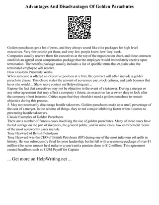 Advantages And Disadvantages Of Golden Parachutes
Golden parachutes get a lot of press, and they always sound like elite packages for high level
executives. Very few people get them, and very few people know how they work.
Companies usually reserve them for executives at the top of the organization chart, and these contracts
establish an agreed upon compensation package that the employee would immediately receive upon
termination. The benefits package usually includes a list of specific terms that explain what the
terminated employee will receive.
How a Golden Parachute Works
When someone is offered an executive position at a firm, the contract will often include a golden
parachute clause. This clause states the amount of severance pay, stock options, and cash bonuses that
he or she would ... Show more content on Helpwriting.net ...
Expose the fact that executives may not be objective in the event of a takeover. During a merger or
any other agreement that may affect a company s future, an executive has a sworn duty to look after
the company s best interests. Critics argue that they shouldn t need a golden parachute to remain
objective during this process.
5. May not necessarily discourage hostile takeovers. Golden parachutes make up a small percentage of
the cost of a merger. In the scheme of things, they re not a major inhibiting factor when it comes to
preventing hostile takeovers.
Classic Examples of Golden Parachutes
There are a number of famous cases involving the use of golden parachutes. Many of these cases have
fueled outrage on the part of investors, the general public, and in some cases, law enforcement. Some
of the most noteworthy cases include:
Tony Hayward of British Petroleum
Tony Hayward was the CEO of British Petroleum (BP) during one of the most infamous oil spills in
history. He was subsequently fired for poor leadership, but he left with a severance package of over $1
million (the same amount he d make in a year) and a pension close to $12 million. This agreement
created headlines such as $12M Payoff for Captain
... Get more on HelpWriting.net ...
 