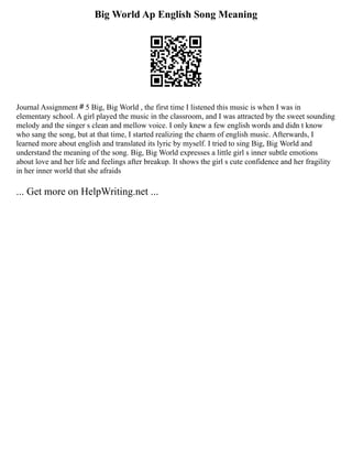Big World Ap English Song Meaning
Journal Assignment＃5 Big, Big World , the first time I listened this music is when I was in
elementary school. A girl played the music in the classroom, and I was attracted by the sweet sounding
melody and the singer s clean and mellow voice. I only knew a few english words and didn t know
who sang the song, but at that time, I started realizing the charm of english music. Afterwards, I
learned more about english and translated its lyric by myself. I tried to sing Big, Big World and
understand the meaning of the song. Big, Big World expresses a little girl s inner subtle emotions
about love and her life and feelings after breakup. It shows the girl s cute confidence and her fragility
in her inner world that she afraids
... Get more on HelpWriting.net ...
 