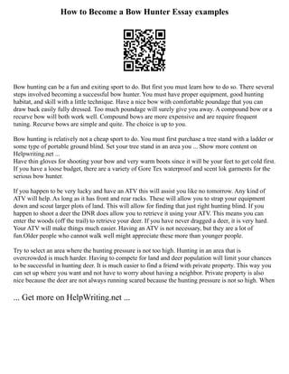 How to Become a Bow Hunter Essay examples
Bow hunting can be a fun and exiting sport to do. But first you must learn how to do so. There several
steps involved becoming a successful bow hunter. You must have proper equipment, good hunting
habitat, and skill with a little technique. Have a nice bow with comfortable poundage that you can
draw back easily fully dressed. Too much poundage will surely give you away. A compound bow or a
recurve bow will both work well. Compound bows are more expensive and are require frequent
tuning. Recurve bows are simple and quite. The choice is up to you.
Bow hunting is relatively not a cheap sport to do. You must first purchase a tree stand with a ladder or
some type of portable ground blind. Set your tree stand in an area you ... Show more content on
Helpwriting.net ...
Have thin gloves for shooting your bow and very warm boots since it will be your feet to get cold first.
If you have a loose budget, there are a variety of Gore Tex waterproof and scent lok garments for the
serious bow hunter.
If you happen to be very lucky and have an ATV this will assist you like no tomorrow. Any kind of
ATV will help. As long as it has front and rear racks. These will allow you to strap your equipment
down and scout larger plots of land. This will allow for finding that just right hunting blind. If you
happen to shoot a deer the DNR does allow you to retrieve it using your ATV. This means you can
enter the woods (off the trail) to retrieve your deer. If you have never dragged a deer, it is very hard.
Your ATV will make things much easier. Having an ATV is not necessary, but they are a lot of
fun.Older people who cannot walk well might appreciate these more than younger people.
Try to select an area where the hunting pressure is not too high. Hunting in an area that is
overcrowded is much harder. Having to compete for land and deer population will limit your chances
to be successful in hunting deer. It is much easier to find a friend with private property. This way you
can set up where you want and not have to worry about having a neighbor. Private property is also
nice because the deer are not always running scared because the hunting pressure is not so high. When
... Get more on HelpWriting.net ...
 