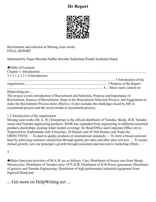 Hr Report
Recruitment and selection at Morang Auto works
FINAL REPORT
Submitted by Sujan Shrestha Sudhir shrestha Sudarshan Poudel Sushmita Nepal
Table of Contents
Chapter 1: Introduction ...........................................................................................................................
3 1.1 1.2 1.3 1.4 Introduction
............................................................................................................................. 3 Introduction of the
organization................................................................................................ 3 Purpose of the Report
............................................................................................................... 4 ... Show more content on
Helpwriting.net ...
The project covers introduction of Recruitment and Selection, Purpose and Importance of
Recruitment, Sources of Recruitment, Steps in the Recruitment Selection Process, and Suggestions to
make the Recruitment Process more effective. It also includes the challenges faced by HR in
recruitment process and the recent trends in recruitment process.
1.2 Introduction of the organization
Morang auto works (M. A. W.) Enterprises is the official distributor of Yamaha, Skoda, JCB, Yamaha
music and Yamaha engineering products. MAW has expanded from engineering to different renowned
products dealerships creating wider market coverage. Its Head Office and Corporate Office are in
Tripureshwor, Kathmandu with 4 branches, 28 Dealers and 45 Sub Dealers and Trade Ins.
OBJECTIVES:  To deal in quality products of international standards.  To form a broad customer
base by achieving customer satisfaction through quality pre sales and after sales services.  To assure
mutual growth, ours our principal s growth through consistent and innovative marketing efforts . 
3
Major functions/activities of M.A.W are as follows: Cars: Distributor of luxury cars from Skoda.
Motorcycles: Distributor of Yamaha since 1975 JCB: Distributor of JCB Power generators: Distributor
of greaves and Yamaha Engineering: Distributor of high performance industrial equipment from
Ingersoll Rand and
... Get more on HelpWriting.net ...
 