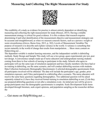 Measuring And Collecting The Right Measurement For Study
The credibility of a study as evidence for practice is almost entirely dependent on identifying,
measuring and collecting the right measurement for study (Houser, 2015). Having a reliable
measurement strategy is critical for good evidence. It is this evidence that research requires
determining if and what identification of the measurement objective and measurement strategies can
be accurate and straightforward, as when we measure concrete factors, such as a person s weight or
waist circumference (Grove, Burns Gray, 2013, p. 382). Levels of Measurement Variables The
purpose of research is to describe and explain variance in the world. A variance is something that
occurs naturally in the world of change that results from manipulation. ... Show more content on
Helpwriting.net ...
The dependent variable is student learning outcomes, and the independent variable is debriefing
methods. Study Design and Sample This study will use a two group, quasi experimental, pre test, post
test design. A convenience sample made up of nurse educators and undergraduate nursing students
coming from three to four schools of nursing to participate in the study. Schools who agree to
participate will use the same type of simulation equipment and have faculty members who have had or
no training in debriefing, use the same scenario, and will conduct debriefing sessions with students.
Data Collection Instruments Demographic Questionnaire A solicited demographic questionnaire from
all participates involved will be obtained. The data will include the participant s age, gender, prior
simulation exposure, and if they participated in a debriefing after a scenario. The nurse educators will
receive the same basic questions regarding demographics. Two additional question will be asked
separately related to (1) have they received formal training in simulation debriefing or not; (2) do they
use prepared debriefing questions or not after a simulation event. An initial pre test will be given to
group participants once the demographic questionnaire is complete. Scale Development Scale items
developed through literature, seek expert opinions, and population sampling as the researcher defines
the
... Get more on HelpWriting.net ...
 