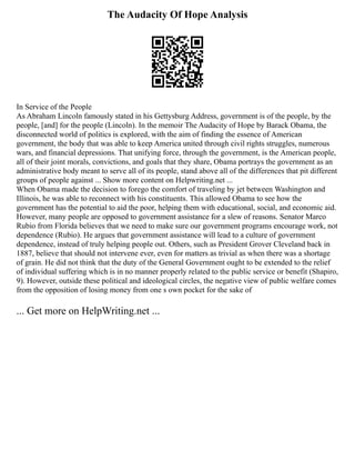 The Audacity Of Hope Analysis
In Service of the People
As Abraham Lincoln famously stated in his Gettysburg Address, government is of the people, by the
people, [and] for the people (Lincoln). In the memoir The Audacity of Hope by Barack Obama, the
disconnected world of politics is explored, with the aim of finding the essence of American
government, the body that was able to keep America united through civil rights struggles, numerous
wars, and financial depressions. That unifying force, through the government, is the American people,
all of their joint morals, convictions, and goals that they share, Obama portrays the government as an
administrative body meant to serve all of its people, stand above all of the differences that pit different
groups of people against ... Show more content on Helpwriting.net ...
When Obama made the decision to forego the comfort of traveling by jet between Washington and
Illinois, he was able to reconnect with his constituents. This allowed Obama to see how the
government has the potential to aid the poor, helping them with educational, social, and economic aid.
However, many people are opposed to government assistance for a slew of reasons. Senator Marco
Rubio from Florida believes that we need to make sure our government programs encourage work, not
dependence (Rubio). He argues that government assistance will lead to a culture of government
dependence, instead of truly helping people out. Others, such as President Grover Cleveland back in
1887, believe that should not intervene ever, even for matters as trivial as when there was a shortage
of grain. He did not think that the duty of the General Government ought to be extended to the relief
of individual suffering which is in no manner properly related to the public service or benefit (Shapiro,
9). However, outside these political and ideological circles, the negative view of public welfare comes
from the opposition of losing money from one s own pocket for the sake of
... Get more on HelpWriting.net ...
 