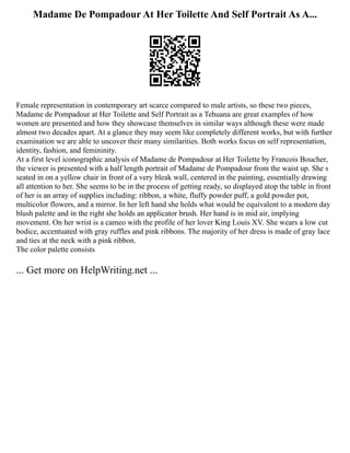 Madame De Pompadour At Her Toilette And Self Portrait As A...
Female representation in contemporary art scarce compared to male artists, so these two pieces,
Madame de Pompadour at Her Toilette and Self Portrait as a Tehuana are great examples of how
women are presented and how they showcase themselves in similar ways although these were made
almost two decades apart. At a glance they may seem like completely different works, but with further
examination we are able to uncover their many similarities. Both works focus on self representation,
identity, fashion, and femininity.
At a first level iconographic analysis of Madame de Pompadour at Her Toilette by Francois Boucher,
the viewer is presented with a half length portrait of Madame de Pompadour from the waist up. She s
seated in on a yellow chair in front of a very bleak wall, centered in the painting, essentially drawing
all attention to her. She seems to be in the process of getting ready, so displayed atop the table in front
of her is an array of supplies including: ribbon, a white, fluffy powder puff, a gold powder pot,
multicolor flowers, and a mirror. In her left hand she holds what would be equivalent to a modern day
blush palette and in the right she holds an applicator brush. Her hand is in mid air, implying
movement. On her wrist is a cameo with the profile of her lover King Louis XV. She wears a low cut
bodice, accentuated with gray ruffles and pink ribbons. The majority of her dress is made of gray lace
and ties at the neck with a pink ribbon.
The color palette consists
... Get more on HelpWriting.net ...
 