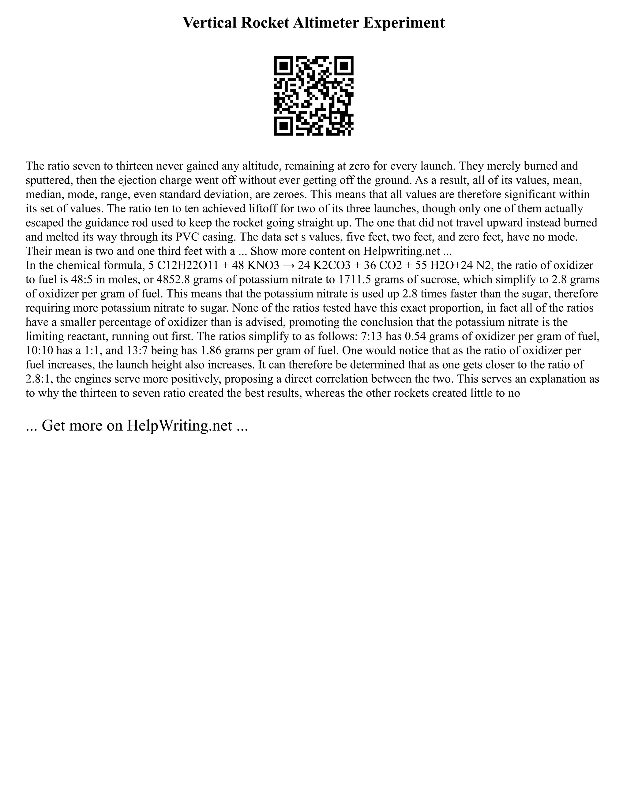 Vertical Rocket Altimeter Experiment
The ratio seven to thirteen never gained any altitude, remaining at zero for every launch. They merely burned and
sputtered, then the ejection charge went off without ever getting off the ground. As a result, all of its values, mean,
median, mode, range, even standard deviation, are zeroes. This means that all values are therefore significant within
its set of values. The ratio ten to ten achieved liftoff for two of its three launches, though only one of them actually
escaped the guidance rod used to keep the rocket going straight up. The one that did not travel upward instead burned
and melted its way through its PVC casing. The data set s values, five feet, two feet, and zero feet, have no mode.
Their mean is two and one third feet with a ... Show more content on Helpwriting.net ...
In the chemical formula, 5 C12H22O11 + 48 KNO3 → 24 K2CO3 + 36 CO2 + 55 H2O+24 N2, the ratio of oxidizer
to fuel is 48:5 in moles, or 4852.8 grams of potassium nitrate to 1711.5 grams of sucrose, which simplify to 2.8 grams
of oxidizer per gram of fuel. This means that the potassium nitrate is used up 2.8 times faster than the sugar, therefore
requiring more potassium nitrate to sugar. None of the ratios tested have this exact proportion, in fact all of the ratios
have a smaller percentage of oxidizer than is advised, promoting the conclusion that the potassium nitrate is the
limiting reactant, running out first. The ratios simplify to as follows: 7:13 has 0.54 grams of oxidizer per gram of fuel,
10:10 has a 1:1, and 13:7 being has 1.86 grams per gram of fuel. One would notice that as the ratio of oxidizer per
fuel increases, the launch height also increases. It can therefore be determined that as one gets closer to the ratio of
2.8:1, the engines serve more positively, proposing a direct correlation between the two. This serves an explanation as
to why the thirteen to seven ratio created the best results, whereas the other rockets created little to no
... Get more on HelpWriting.net ...
 