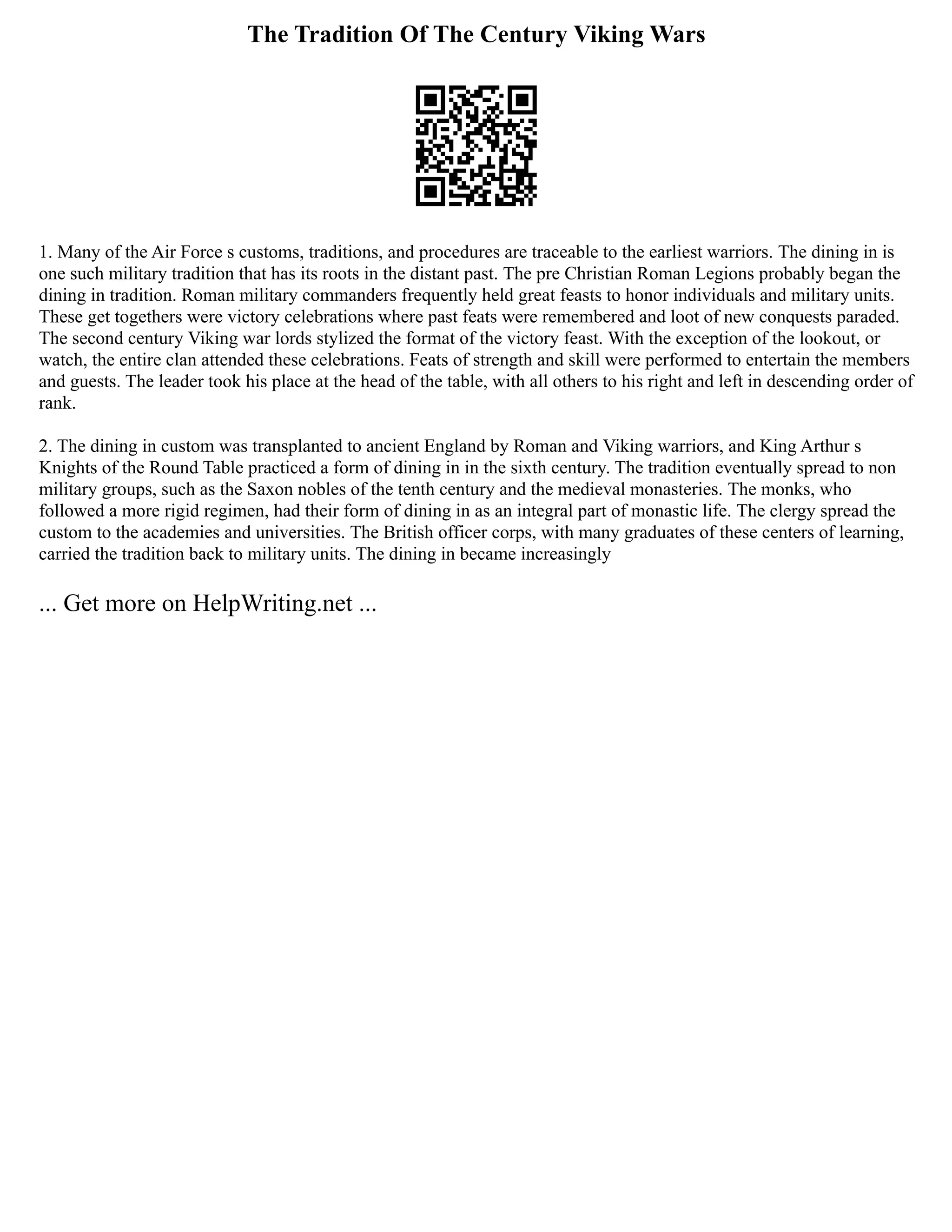 The Tradition Of The Century Viking Wars
1. Many of the Air Force s customs, traditions, and procedures are traceable to the earliest warriors. The dining in is
one such military tradition that has its roots in the distant past. The pre Christian Roman Legions probably began the
dining in tradition. Roman military commanders frequently held great feasts to honor individuals and military units.
These get togethers were victory celebrations where past feats were remembered and loot of new conquests paraded.
The second century Viking war lords stylized the format of the victory feast. With the exception of the lookout, or
watch, the entire clan attended these celebrations. Feats of strength and skill were performed to entertain the members
and guests. The leader took his place at the head of the table, with all others to his right and left in descending order of
rank.
2. The dining in custom was transplanted to ancient England by Roman and Viking warriors, and King Arthur s
Knights of the Round Table practiced a form of dining in in the sixth century. The tradition eventually spread to non
military groups, such as the Saxon nobles of the tenth century and the medieval monasteries. The monks, who
followed a more rigid regimen, had their form of dining in as an integral part of monastic life. The clergy spread the
custom to the academies and universities. The British officer corps, with many graduates of these centers of learning,
carried the tradition back to military units. The dining in became increasingly
... Get more on HelpWriting.net ...
 