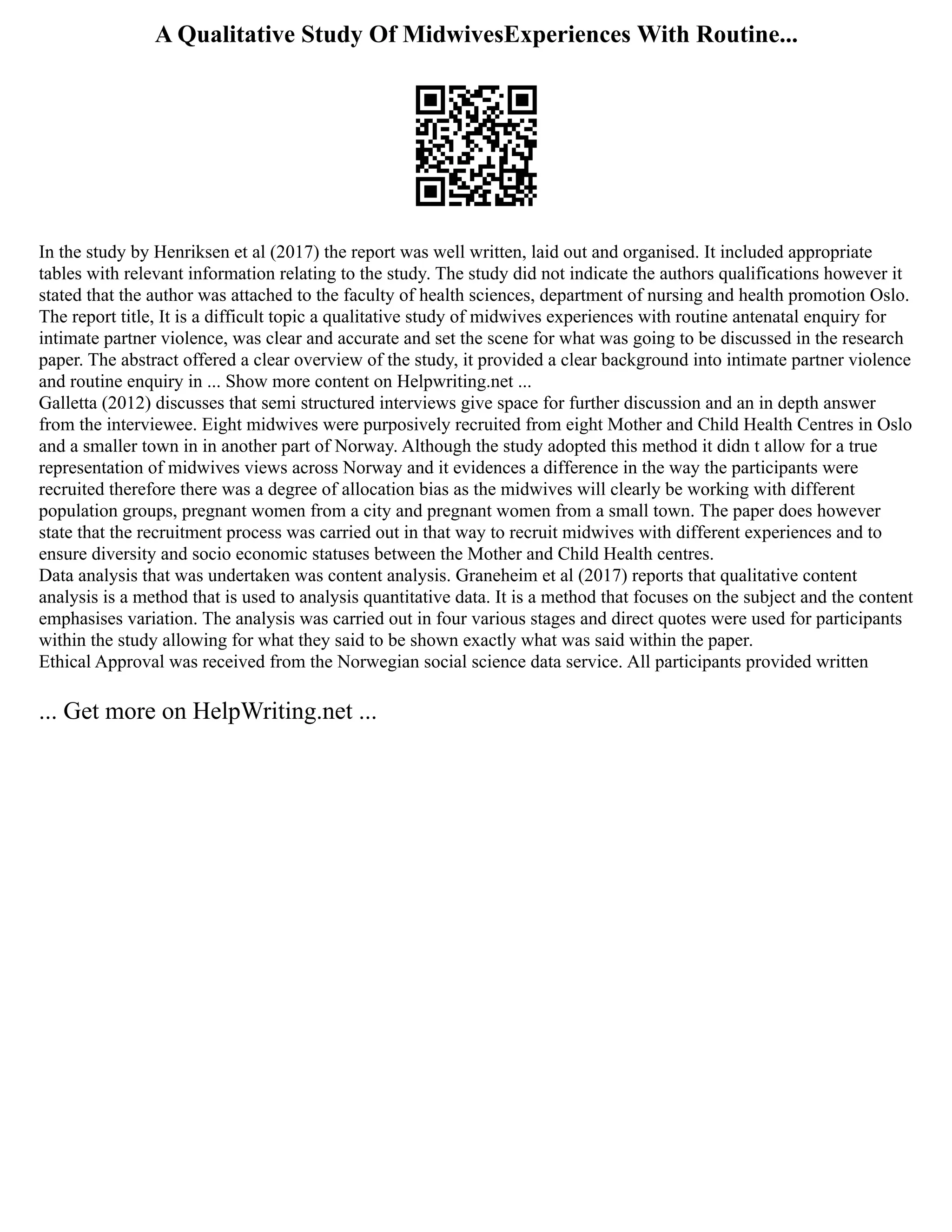 A Qualitative Study Of MidwivesExperiences With Routine...
In the study by Henriksen et al (2017) the report was well written, laid out and organised. It included appropriate
tables with relevant information relating to the study. The study did not indicate the authors qualifications however it
stated that the author was attached to the faculty of health sciences, department of nursing and health promotion Oslo.
The report title, It is a difficult topic a qualitative study of midwives experiences with routine antenatal enquiry for
intimate partner violence, was clear and accurate and set the scene for what was going to be discussed in the research
paper. The abstract offered a clear overview of the study, it provided a clear background into intimate partner violence
and routine enquiry in ... Show more content on Helpwriting.net ...
Galletta (2012) discusses that semi structured interviews give space for further discussion and an in depth answer
from the interviewee. Eight midwives were purposively recruited from eight Mother and Child Health Centres in Oslo
and a smaller town in in another part of Norway. Although the study adopted this method it didn t allow for a true
representation of midwives views across Norway and it evidences a difference in the way the participants were
recruited therefore there was a degree of allocation bias as the midwives will clearly be working with different
population groups, pregnant women from a city and pregnant women from a small town. The paper does however
state that the recruitment process was carried out in that way to recruit midwives with different experiences and to
ensure diversity and socio economic statuses between the Mother and Child Health centres.
Data analysis that was undertaken was content analysis. Graneheim et al (2017) reports that qualitative content
analysis is a method that is used to analysis quantitative data. It is a method that focuses on the subject and the content
emphasises variation. The analysis was carried out in four various stages and direct quotes were used for participants
within the study allowing for what they said to be shown exactly what was said within the paper.
Ethical Approval was received from the Norwegian social science data service. All participants provided written
... Get more on HelpWriting.net ...
 