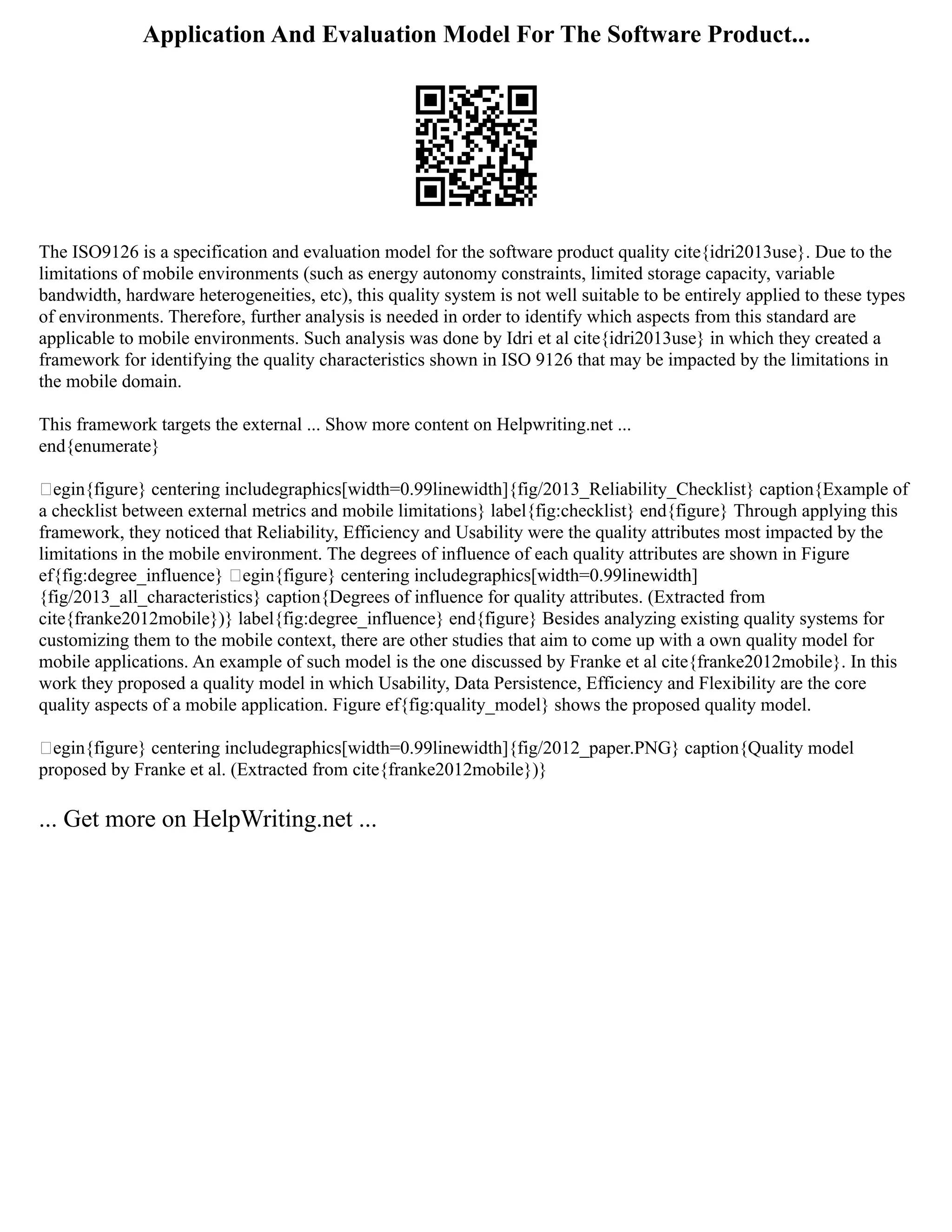 Application And Evaluation Model For The Software Product...
The ISO9126 is a specification and evaluation model for the software product quality cite{idri2013use}. Due to the
limitations of mobile environments (such as energy autonomy constraints, limited storage capacity, variable
bandwidth, hardware heterogeneities, etc), this quality system is not well suitable to be entirely applied to these types
of environments. Therefore, further analysis is needed in order to identify which aspects from this standard are
applicable to mobile environments. Such analysis was done by Idri et al cite{idri2013use} in which they created a
framework for identifying the quality characteristics shown in ISO 9126 that may be impacted by the limitations in
the mobile domain.
This framework targets the external ... Show more content on Helpwriting.net ...
end{enumerate}
egin{figure} centering includegraphics[width=0.99linewidth]{fig/2013_Reliability_Checklist} caption{Example of
a checklist between external metrics and mobile limitations} label{fig:checklist} end{figure} Through applying this
framework, they noticed that Reliability, Efficiency and Usability were the quality attributes most impacted by the
limitations in the mobile environment. The degrees of influence of each quality attributes are shown in Figure
ef{fig:degree_influence} egin{figure} centering includegraphics[width=0.99linewidth]
{fig/2013_all_characteristics} caption{Degrees of influence for quality attributes. (Extracted from
cite{franke2012mobile})} label{fig:degree_influence} end{figure} Besides analyzing existing quality systems for
customizing them to the mobile context, there are other studies that aim to come up with a own quality model for
mobile applications. An example of such model is the one discussed by Franke et al cite{franke2012mobile}. In this
work they proposed a quality model in which Usability, Data Persistence, Efficiency and Flexibility are the core
quality aspects of a mobile application. Figure ef{fig:quality_model} shows the proposed quality model.
egin{figure} centering includegraphics[width=0.99linewidth]{fig/2012_paper.PNG} caption{Quality model
proposed by Franke et al. (Extracted from cite{franke2012mobile})}
... Get more on HelpWriting.net ...
 
