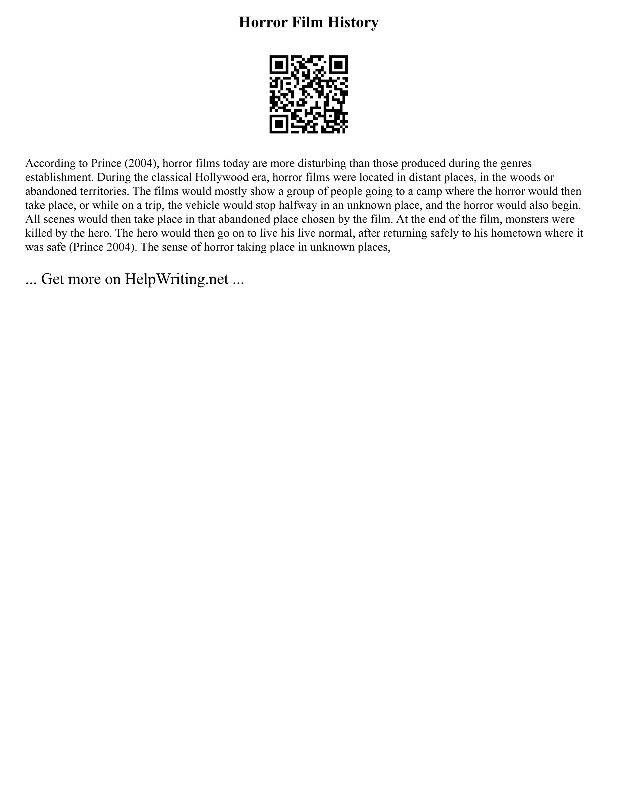 Horror Film History
According to Prince (2004), horror films today are more disturbing than those produced during the genres
establishment. During the classical Hollywood era, horror films were located in distant places, in the woods or
abandoned territories. The films would mostly show a group of people going to a camp where the horror would then
take place, or while on a trip, the vehicle would stop halfway in an unknown place, and the horror would also begin.
All scenes would then take place in that abandoned place chosen by the film. At the end of the film, monsters were
killed by the hero. The hero would then go on to live his live normal, after returning safely to his hometown where it
was safe (Prince 2004). The sense of horror taking place in unknown places,
... Get more on HelpWriting.net ...
 