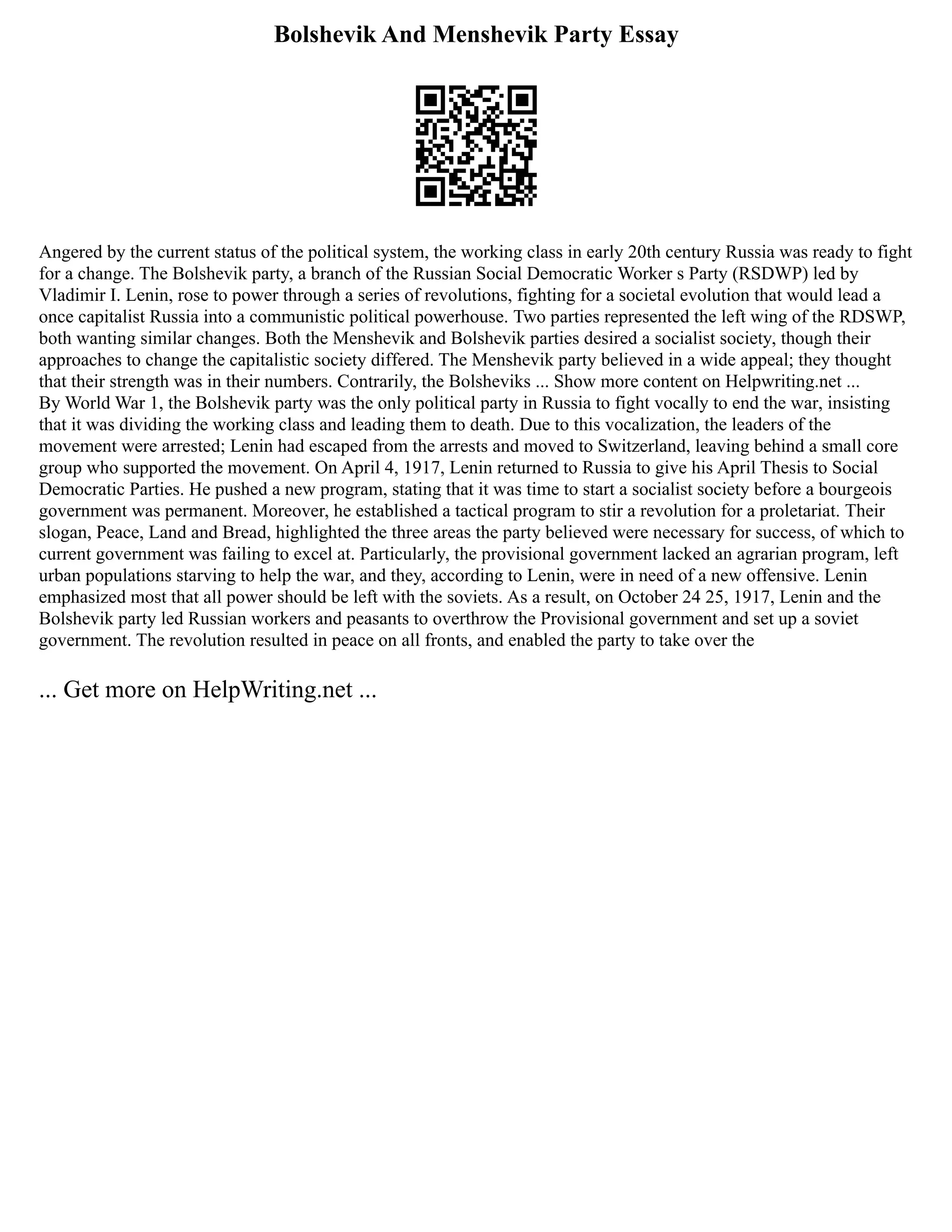 Bolshevik And Menshevik Party Essay
Angered by the current status of the political system, the working class in early 20th century Russia was ready to fight
for a change. The Bolshevik party, a branch of the Russian Social Democratic Worker s Party (RSDWP) led by
Vladimir I. Lenin, rose to power through a series of revolutions, fighting for a societal evolution that would lead a
once capitalist Russia into a communistic political powerhouse. Two parties represented the left wing of the RDSWP,
both wanting similar changes. Both the Menshevik and Bolshevik parties desired a socialist society, though their
approaches to change the capitalistic society differed. The Menshevik party believed in a wide appeal; they thought
that their strength was in their numbers. Contrarily, the Bolsheviks ... Show more content on Helpwriting.net ...
By World War 1, the Bolshevik party was the only political party in Russia to fight vocally to end the war, insisting
that it was dividing the working class and leading them to death. Due to this vocalization, the leaders of the
movement were arrested; Lenin had escaped from the arrests and moved to Switzerland, leaving behind a small core
group who supported the movement. On April 4, 1917, Lenin returned to Russia to give his April Thesis to Social
Democratic Parties. He pushed a new program, stating that it was time to start a socialist society before a bourgeois
government was permanent. Moreover, he established a tactical program to stir a revolution for a proletariat. Their
slogan, Peace, Land and Bread, highlighted the three areas the party believed were necessary for success, of which to
current government was failing to excel at. Particularly, the provisional government lacked an agrarian program, left
urban populations starving to help the war, and they, according to Lenin, were in need of a new offensive. Lenin
emphasized most that all power should be left with the soviets. As a result, on October 24 25, 1917, Lenin and the
Bolshevik party led Russian workers and peasants to overthrow the Provisional government and set up a soviet
government. The revolution resulted in peace on all fronts, and enabled the party to take over the
... Get more on HelpWriting.net ...
 