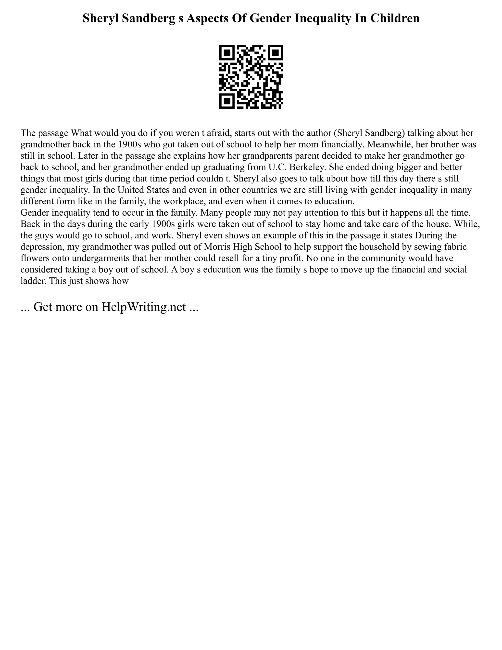 Sheryl Sandberg s Aspects Of Gender Inequality In Children
The passage What would you do if you weren t afraid, starts out with the author (Sheryl Sandberg) talking about her
grandmother back in the 1900s who got taken out of school to help her mom financially. Meanwhile, her brother was
still in school. Later in the passage she explains how her grandparents parent decided to make her grandmother go
back to school, and her grandmother ended up graduating from U.C. Berkeley. She ended doing bigger and better
things that most girls during that time period couldn t. Sheryl also goes to talk about how till this day there s still
gender inequality. In the United States and even in other countries we are still living with gender inequality in many
different form like in the family, the workplace, and even when it comes to education.
Gender inequality tend to occur in the family. Many people may not pay attention to this but it happens all the time.
Back in the days during the early 1900s girls were taken out of school to stay home and take care of the house. While,
the guys would go to school, and work. Sheryl even shows an example of this in the passage it states During the
depression, my grandmother was pulled out of Morris High School to help support the household by sewing fabric
flowers onto undergarments that her mother could resell for a tiny profit. No one in the community would have
considered taking a boy out of school. A boy s education was the family s hope to move up the financial and social
ladder. This just shows how
... Get more on HelpWriting.net ...
 