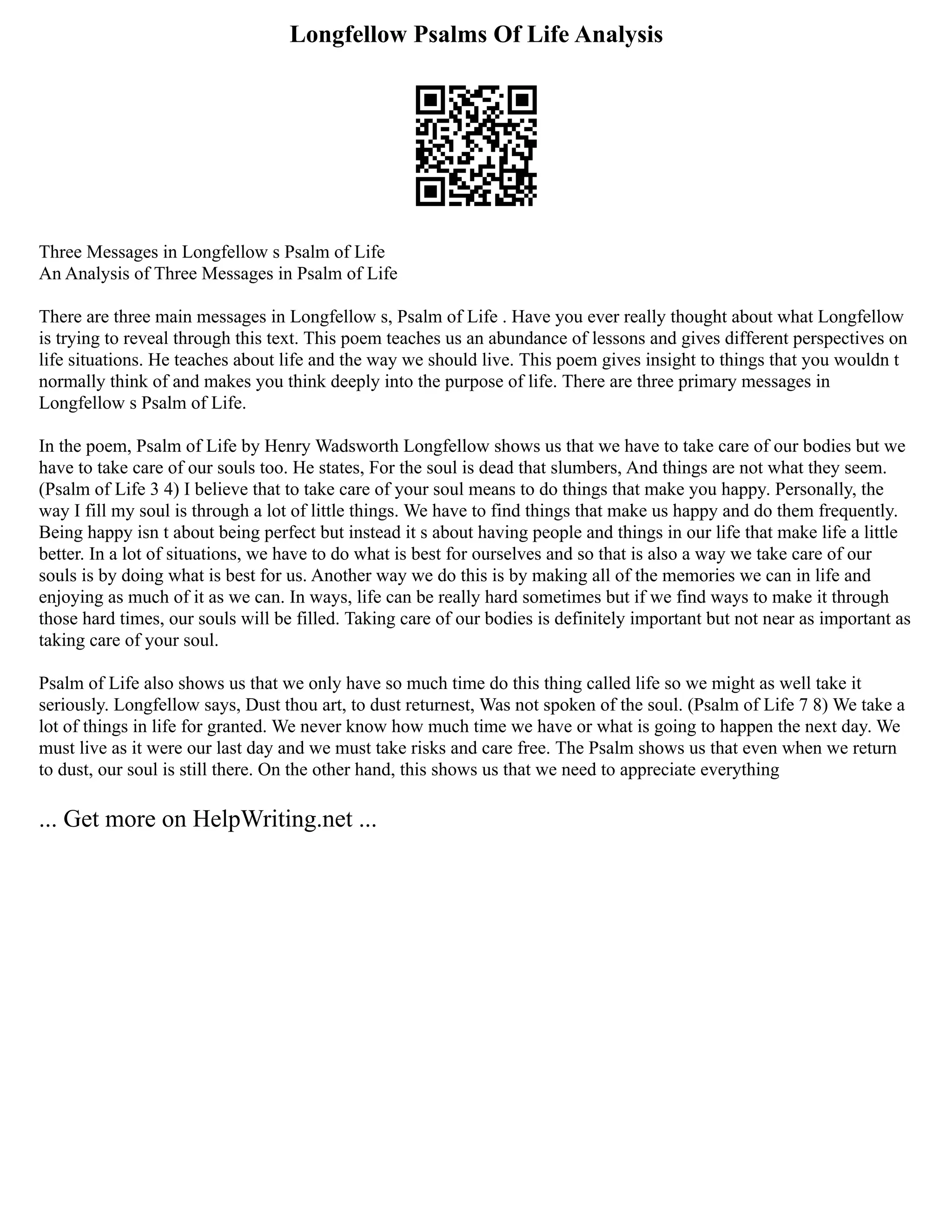 Longfellow Psalms Of Life Analysis
Three Messages in Longfellow s Psalm of Life
An Analysis of Three Messages in Psalm of Life
There are three main messages in Longfellow s, Psalm of Life . Have you ever really thought about what Longfellow
is trying to reveal through this text. This poem teaches us an abundance of lessons and gives different perspectives on
life situations. He teaches about life and the way we should live. This poem gives insight to things that you wouldn t
normally think of and makes you think deeply into the purpose of life. There are three primary messages in
Longfellow s Psalm of Life.
In the poem, Psalm of Life by Henry Wadsworth Longfellow shows us that we have to take care of our bodies but we
have to take care of our souls too. He states, For the soul is dead that slumbers, And things are not what they seem.
(Psalm of Life 3 4) I believe that to take care of your soul means to do things that make you happy. Personally, the
way I fill my soul is through a lot of little things. We have to find things that make us happy and do them frequently.
Being happy isn t about being perfect but instead it s about having people and things in our life that make life a little
better. In a lot of situations, we have to do what is best for ourselves and so that is also a way we take care of our
souls is by doing what is best for us. Another way we do this is by making all of the memories we can in life and
enjoying as much of it as we can. In ways, life can be really hard sometimes but if we find ways to make it through
those hard times, our souls will be filled. Taking care of our bodies is definitely important but not near as important as
taking care of your soul.
Psalm of Life also shows us that we only have so much time do this thing called life so we might as well take it
seriously. Longfellow says, Dust thou art, to dust returnest, Was not spoken of the soul. (Psalm of Life 7 8) We take a
lot of things in life for granted. We never know how much time we have or what is going to happen the next day. We
must live as it were our last day and we must take risks and care free. The Psalm shows us that even when we return
to dust, our soul is still there. On the other hand, this shows us that we need to appreciate everything
... Get more on HelpWriting.net ...
 